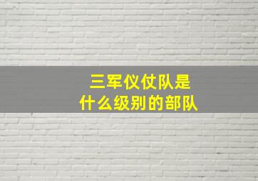 三军仪仗队是什么级别的部队