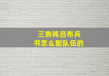 三势阵吕布兵书怎么配队伍的