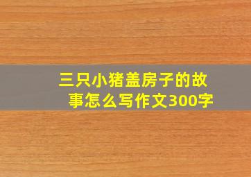 三只小猪盖房子的故事怎么写作文300字