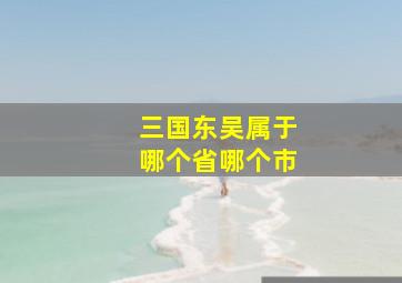 三国东吴属于哪个省哪个市