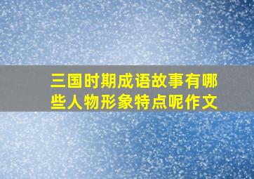 三国时期成语故事有哪些人物形象特点呢作文