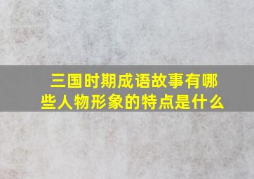 三国时期成语故事有哪些人物形象的特点是什么