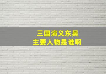 三国演义东吴主要人物是谁啊