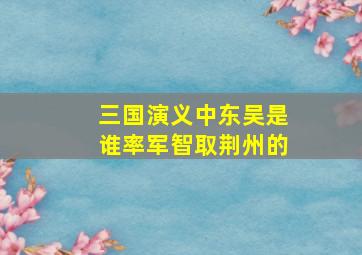 三国演义中东吴是谁率军智取荆州的