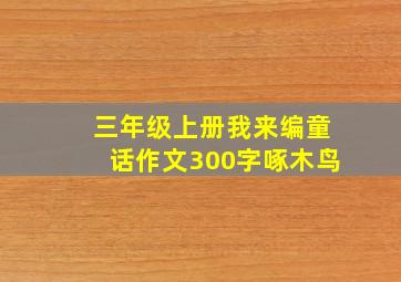 三年级上册我来编童话作文300字啄木鸟