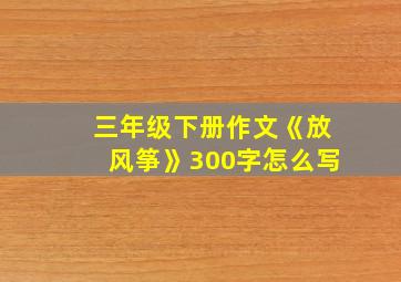 三年级下册作文《放风筝》300字怎么写