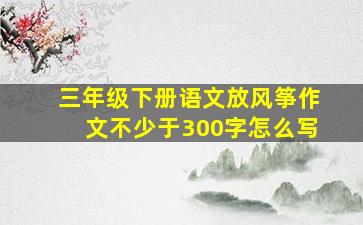 三年级下册语文放风筝作文不少于300字怎么写