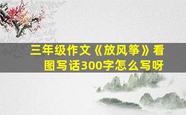 三年级作文《放风筝》看图写话300字怎么写呀