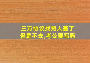 三方协议找熟人盖了但是不去,考公要写吗