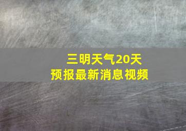 三明天气20天预报最新消息视频