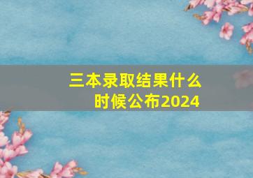 三本录取结果什么时候公布2024