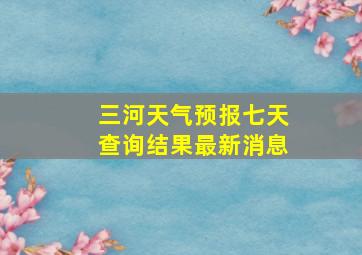 三河天气预报七天查询结果最新消息