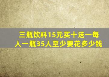 三瓶饮料15元买十送一每人一瓶35人至少要花多少钱