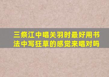 三祭江中唱关羽时最好用书法中写狂草的感觉来唱对吗