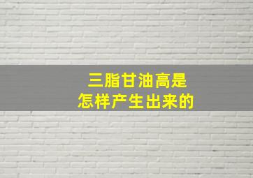 三脂甘油高是怎样产生出来的