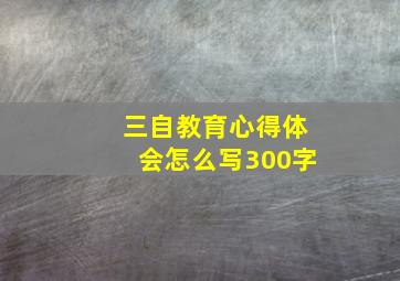 三自教育心得体会怎么写300字