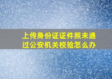 上传身份证证件照未通过公安机关校验怎么办