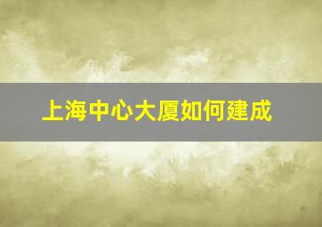 上海中心大厦如何建成