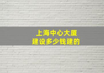 上海中心大厦建设多少钱建的