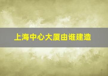 上海中心大厦由谁建造