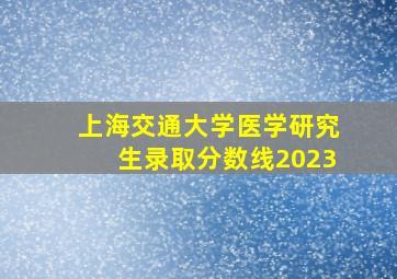 上海交通大学医学研究生录取分数线2023