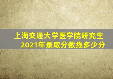 上海交通大学医学院研究生2021年录取分数线多少分