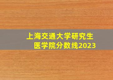 上海交通大学研究生医学院分数线2023