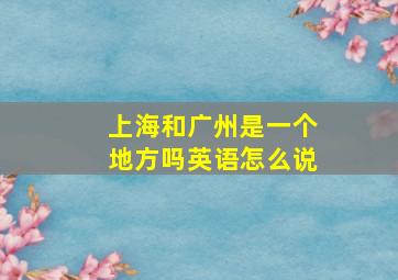 上海和广州是一个地方吗英语怎么说