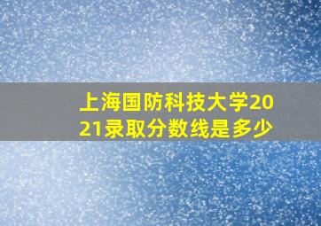 上海国防科技大学2021录取分数线是多少