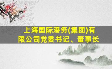 上海国际港务(集团)有限公司党委书记、董事长