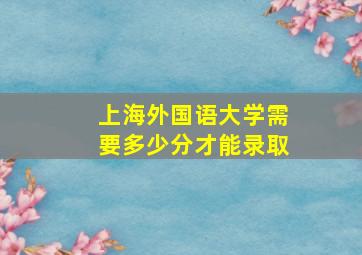 上海外国语大学需要多少分才能录取