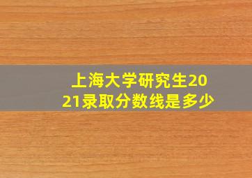 上海大学研究生2021录取分数线是多少