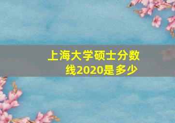 上海大学硕士分数线2020是多少