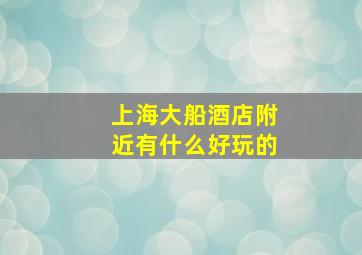 上海大船酒店附近有什么好玩的