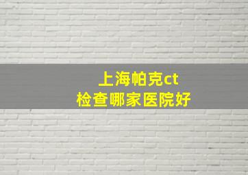 上海帕克ct检查哪家医院好