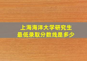 上海海洋大学研究生最低录取分数线是多少