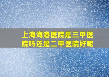 上海海港医院是三甲医院吗还是二甲医院好呢