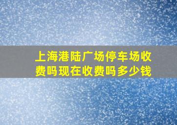 上海港陆广场停车场收费吗现在收费吗多少钱