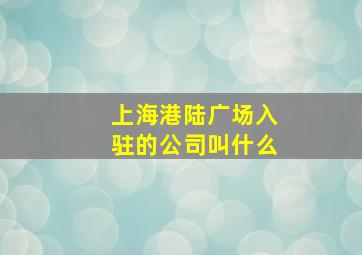 上海港陆广场入驻的公司叫什么