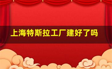 上海特斯拉工厂建好了吗