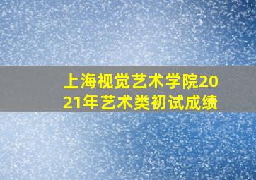 上海视觉艺术学院2021年艺术类初试成绩