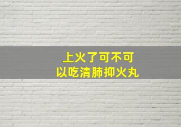 上火了可不可以吃清肺抑火丸