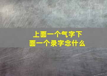 上面一个气字下面一个录字念什么