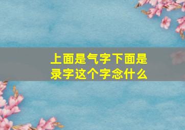 上面是气字下面是录字这个字念什么