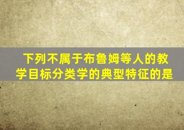 下列不属于布鲁姆等人的教学目标分类学的典型特征的是