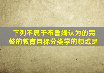 下列不属于布鲁姆认为的完整的教育目标分类学的领域是