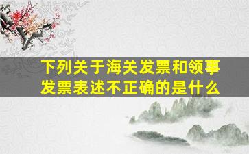 下列关于海关发票和领事发票表述不正确的是什么