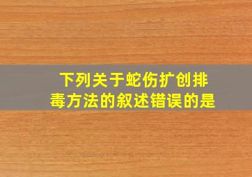 下列关于蛇伤扩创排毒方法的叙述错误的是