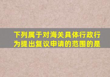 下列属于对海关具体行政行为提出复议申请的范围的是