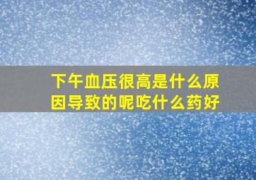 下午血压很高是什么原因导致的呢吃什么药好